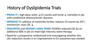 History of Dyslipidemia Trials
• PROVE-IT : high-dose statin ↓CV events and trend ↓ mortality in pts
with established atherosclerotic diseases
• IMPROVE-IT: addition of ezetimibe further reduces CV events by 2%*;
mechanism: max LDL ↓
• DESCARTES and ODYSSEY LONG-TERM: PCSK9Is reduced LDL by an
additional 60% in pts on mod-high intensity statin therapy
• Need for a prospective randomized trial investigating whether this
LDL reduction results in an improvement in CV outcomes was needed
 