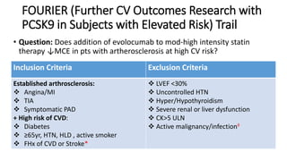 FOURIER (Further CV Outcomes Research with
PCSK9 in Subjects with Elevated Risk) Trail
• Question: Does addition of evolocumab to mod-high intensity statin
therapy ↓MCE in pts with artherosclerosis at high CV risk?
Inclusion Criteria Exclusion Criteria
Established arthrosclerosis:
 Angina/MI
 TIA
 Symptomatic PAD
+ High risk of CVD:
 Diabetes
 ≥65yr, HTN, HLD , active smoker
 FHx of CVD or Stroke*
 LVEF <30%
 Uncontrolled HTN
 Hyper/Hypothyroidism
 Severe renal or liver dysfunction
 CK>5 ULN
 Active malignancy/infection◊
 
