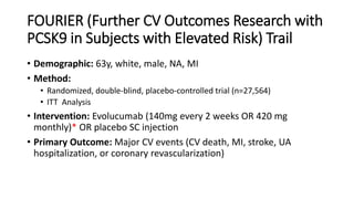 FOURIER (Further CV Outcomes Research with
PCSK9 in Subjects with Elevated Risk) Trail
• Demographic: 63y, white, male, NA, MI
• Method:
• Randomized, double-blind, placebo-controlled trial (n=27,564)
• ITT Analysis
• Intervention: Evolucumab (140mg every 2 weeks OR 420 mg
monthly)* OR placebo SC injection
• Primary Outcome: Major CV events (CV death, MI, stroke, UA
hospitalization, or coronary revascularization)
 