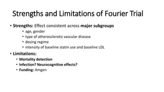 Strengths and Limitations of Fourier Trial
• Strengths: Effect consistent across major subgroups
• age, gender
• type of atherosclerotic vascular disease
• dosing regime
• intensity of baseline statin use and baseline LDL
• Limitations:
• Mortality detection
• Infection? Neurocognitive effects?
• Funding: Amgen
 
