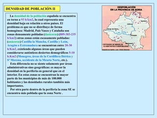 DENSIDAD DE POBLACIÓN II
La densidad de la población española se encuentra
en torno a 93 h/km2, lo cual representa una
densidad baja en relación a otros países. El
problema es que no se distribuye de forma
homogénea: Madrid, País Vasco y Cataluña son
zonas densamente pobladas (dasícoras) (809-303-235
h/km2) otras zonas están escasamente pobladas:
(anácoras) Castilla la Mancha, Castilla y León,
Aragón o Extremadura se encuentran entre 20-30
h/Km2, existiendo algunas áreas que pueden
considerarse auténticos desiertos demográficos 5-10
h.Km2 (Monegros, áreas de la Cordillera Ibérica y
Sª Morena, occidente de la Meseta Norte, etc.).
Esta diferencia no se siente solamente por áreas
administrativas sino geográficas: es mayor la
densidad en la periferia en general que en el
interior. En estas zonas se encuentran la mayor
parte de los municipios de más de 100.000
habitantes y las densidades rurales también más
importantes.
Por otra parte dentro de la periferia la zona SE se
encuentra más poblada que la zona Norte .
 