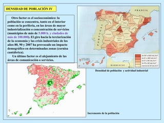 Otro factor es el socioeconómico: la
población se concentra, tanto en el interior
como en la periferia, en las áreas de mayor
industrialización o concentración de servicios
(municipios de más de 5.000 h. y ciudades de
más de 100.000). El giro hacia la terciarización
de la economía y las crisis industriales de los
años 80, 90 y 2007 ha provocado un impacto
demográfico en determinadas zonas (cornisa
cantábrica).
Un último factor es el alejamiento de las
áreas de comunicación o servicios.
DENSIDAD DE POBLACIÓN IV
Densidad de población y actividad industrial
Incremento de la población
 