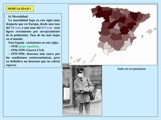 MORTALIDAD I
Gripe 1918
Índice de envejecimiento
b) Mortalidad:
La mortalidad baja en este siglo (más
despacio que en Europa, desde una tasa
del 28 o/oo a una tasa del 8-9 o/oo (con
ligero crecimiento por envejecimiento
de la población). Tasa de las más bajas
en el mundo.
Esta bajada variaciones en este siglo:
- 1918: gripe española.
- 1936-1939: Guerra Civil.
- 1939-1956: descenso más suave por
las condiciones socioeconómicas, pero
en definitiva un descenso que no cabría
esperar.
 