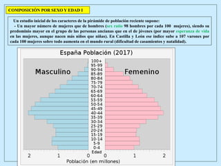 Un estudio inicial de los caracteres de la pirámide de población reciente supone:
- Un mayor número de mujeres que de hombres (sex ratio 98 hombres por cada 100 mujeres), siendo su
predominio mayor en el grupo de las personas ancianas que en el de jóvenes (por mayor esperanza de vida
en las mujeres, aunque nacen más niños que niñas). En Castilla y León ese índice sube a 107 varones por
cada 100 mujeres sobre todo aumenta en el mundo rural (dificultad de casamientos y natalidad).
COMPOSICIÓN POR SEXO Y EDAD I
 