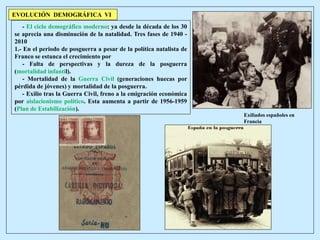 Exiliados españoles en
Francia
- El ciclo demográfico moderno: ya desde la década de los 30
se aprecia una disminución de la natalidad. Tres fases de 1940 -
2010
1.- En el periodo de posguerra a pesar de la política natalista de
Franco se estanca el crecimiento por
- Falta de perspectivas y la dureza de la posguerra
(mortalidad infantil).
- Mortalidad de la Guerra Civil (generaciones huecas por
pérdida de jóvenes) y mortalidad de la posguerra.
- Exilio tras la Guerra Civil, freno a la emigración económica
por aislacionismo político. Esta aumenta a partir de 1956-1959
(Plan de Estabilización).
EVOLUCIÓN DEMOGRÁFICA VI
 
