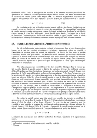 10
(Lanfranchi, 1996). Enfin, la participation des individus à des tournois successifs peut révéler les
aptitudes ou le « talent » de chacun et permettre aux plus aptes d’accéder à des postes plus élevés dans
la hiérarchie des salaires (Rosen, 1986, Meyer, 1991). La fonction de production individuelle est
supposée être constituée ici de trois éléments : le niveau d’effort, un facteur aléatoire et le « talent »
soit :
qi = e + ti + εi (1.1)
La population active est hétérogène compte tenu du «talent » de chacun. Celui-ci peut, par
exemple, représenter l’aptitude à assumer des postes à responsabilités. Or, les capacités d’assimilation
de certains lors de formation internes sont à même de fournir un indicateur du talent d’un individu. En
d’autres termes, il existe deux «filtrages » : tout d’abord le signal donné à l’employeur par le niveau
de formation à l’embauche permet d’affecter le travailleur à tel ou tel type d’emploi. Ensuite, le salarié
recruté révèle d’autres aptitudes lors de formations internes et remporter ainsi différents tournois.
2.3. CAPITAL HUMAIN, FILTRE D’APTITUDE ET INCITATIONS
Le rôle de la formation post scolaire est envisagé ici uniquement dans le cadre de promotions
internes et le fait que certaines connaissances techniques, notamment, soient un préalable à
l’occupation de certains postes de travail est indéniable. La théorie du filtre dans sa version
« extrême » semble donc peu réaliste. Une possibilité est de considérer que le filtre d’aptitude est
« productif », de telle sorte que la formation remplit deux rôles : elle fournit un signal des aptitudes
innées du salarié et lui permet aussi d’accumuler du capital humain (Riley, 1976 notamment).
Toutefois, l’effet du diplôme sur la productivité peut être négligeable et l’effet signal nettement plus
déterminant ou inversement.
Une telle perspective est compatible avec les deux ensembles théoriques. Pour le premier qui
fait coexister théorie du capital humain et théorie des incitations à travers les modèles à paiement
différé, l’hypothèse de filtre d’aptitude ne change rien sur le plan conceptuel. Le profil de gain reste
dépendant de l’effet « capital humain » sur la contribution productive, l’effet filtre n’agissant que pour
le recrutement. Ce dernier cas est donc équivalent pour le deuxième ensemble théorique lorsque l’on
intègre au paiement différé les effets du capital humain en plus de l’hypothèse de filtre d’aptitude.
Quant aux modèles de tournois ils sont compatibles avec la théorie du capital humain. La participation
des individus à des tournois successifs peut, en effet, être motivée en partie, par le souhait du
travailleur de valoriser des connaissances acquises conformément aux hypothèses des modèles de
cycles de vie. Par exemple, pour le modèle de Weiss (1986) « l’occupation » du salarié dans
l’entreprise est supposée partagée en deux activités l’une de production et la seconde de formation3
.
Les emplois proposés par les entreprises sont des combinaisons de production pure et d’opportunités
de formation. Les salariés effectuent des « choix d’occupation » en optant pour tel ou tel type d’emploi
à différents moments de leur carrière afin de valoriser au mieux l’acquisition de capital humain.
En outre, le capital humain peut être ajouté aux modèles de tournois en modifiant le
raisonnement à la marge. Pour le modèle de Meyer (1991) la production individuelle est composée du
niveau d’effort du talent et d’un facteur aléatoire4
. Or, cette fonction de production peut être
« enrichie » sans modifier la structure des modèles qui rendent compte des effets de sélection des
tournois (Meyer, 1991, Rosen 1986). Si l’on note k la quantité de capital humain accumulé par le
salarié à même d’être rentabilisée au sein de l’entreprise la fonction de production devient :
qi = e + ki + ti + εi (1.2)
La sélection des individus est alors effectuée en fonction du « talent » de chacun et du capital humain
acquis.
3
La formation considérée ici est uniquement à caractère générale.
4
Cf supra.
 