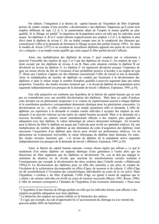 11
Par ailleurs, l’intégration à la théorie du capital humain de l’hypothèse de filtre d’aptitude
permet de rendre compte d’une possible « dévalorisation » des diplômes. Supposons qu’il existe trois
emplois différents de type 1,2 et 3, la numérotation allant de l’emploi le moins qualifié au plus
qualifié. Si le filtrage est parfait5
la répartition de la population active est telle que les individus ayant
acquis les diplômes A, B et C soient affectés respectivement aux emplois 1,2 et 3, le diplôme le plus
élevé étant le diplôme de niveau C. Or, en réalité compte tenu de la complexité des éléments qui
caractérisent l’offre et la demande de formation le filtrage ne peut être parfait (Gamel, 1995). Or, dans
le modèle de Arrow (1973) si un excédent de travailleurs diplômés apparaît une partie de ces derniers
est « reléguée » à un emploi moins qualifié que celui auquel le filtre parfait devrait l’affecter.
Ainsi, une multiplication des diplômés de niveau C peut conduire par ce mécanisme à
pourvoir l’ensemble des emplois de type 2 et 3 par des diplômes de niveau C, les emplois de type 1
étant occupé par des diplômés de niveau A ou B. Dans cette situation extrême le diplôme B est
dévalorisé au niveau du diplôme A. Le diplôme C est également dévalorisé puisque l’espérance de
gain est moins élevée du fait de l’existence d’une probabilité positive d’accéder à un emploi de type
26
. Reste que l’analyse s’appuie sur des éléments caractérisant l’offre de travail et non la demande.
Ainsi, la multiplication du nombre de diplômés ne conduit par forcément à la dévalorisation des
diplômes si dans le même temps le nombre d’emplois qualifiés à pourvoir augmente dans une même
proportion. Toutefois, des études récentes montrent que « le niveau de diplôme de la population active
augmente indépendamment (ou presque) de la demande de travail » (Béduwé, Espinasse, 1995, p.34).
Une telle perpective est conforme aux hypothèse de la théorie du capital humain qui ne sont
pas en contradiction avec une possible dévalorisation des diplômes. Mais dans ce cadre d’analyse
cette dernière est un phénomène temporaire si le volume de capital humain associé à chaque diplôme
et la contribution productive correspondante demeurent identique pour les générations concernées. La
dévalorisation est ici , en effet, consécutive à un simple ajustement offre et demande. L’offre de
diplômés est supérieure à la demande et conduit certain individus à accepter des emplois au sein
desquels il ne peuvent valoriser qu’une partie du capital humain accumulé. Mais si la demande est a
nouveau favorable ces salariés seront immédiatement affectés à des emplois plus qualifiés en
adéquation avec leur diplôme, la valeur intrinsèque de celui-ci demeurant inchangée. En revanche
pour la théorie du filtre le diplôme est acquis par l’individu pour révélé ses aptitudes relatives. Or, une
multiplication du nombre des diplômés ou une diminution du coûts d’acquisition des diplômes7
rend
nécessaire l’acquisition d’un diplôme plus élevés pour révéler ses performance relatives. Un tel
phénomène est évidemment irréversible, la valeur intrinsèque du diplôme étant diminuée. En outre,
des études récentes montrent que « le niveau de diplôme de la population active augmente
indépendamment (ou presque) de la demande de travail » (Béduwé, Espinasse, 1995, p.34).
Ainsi, la théorie du capital humain raisonne «toutes choses égales par ailleurs », i.e que le
rendement d’un même diplôme est supposé identique d’une génération à l’autre alors que les
théoriciens du filtre supposent que les diplômes se dévalorisent. Or, «on ne doit pas négliger le
sentiment de désarroi ou de révolte que suscitent les transformations sociales touchant à
l’enseignement, par exemple la dévalorisation des titres scolaires dans l’échelle sociale » (Malinvaud,
1994.p.3). La dévalorisation des diplômes peut, en effet être assimilée à une prise en compte de
l’évolution de la scolarisation décomposable en effets d’âges, de moment et de cohorte. L’effet d’âge
est dû essentiellement à l’évolution des caractéristiques individuelles au cours de la vie active. Dans
l’hypothèse « extrême » du filtre d’aptitude, l’effet d’âge est ignoré à moins de supposer que le
« talent » de certains individus est révélé au cours de tournois successifs (Meyer, 1991, Rosen, 1986).
L’effet de moment correspond à l’abandon de l’hypothèse d’une économie stationnaire. « Nous nous
5
L’hypothèse d’une fonction de filtrage parfaite est telle que les individus formés sont affectés à des
emplois en parfaite adéquation avec leurs diplômes
6
La hiérarchie des emplois est censée reflétée ici la hiérarchie des salaires.
7
il s’agit, par exemple, du coût d’opportunité lié à l’accroissement du chômage ou à la volonté des
pouvoirs public (80% de bacheliers).
 
