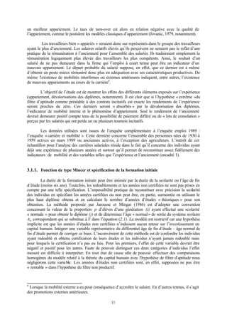 13
un meilleur appariement. Le taux de turn-over est alors en relation négative avec la qualité de
l’appariement, comme le postulent les modèles classiques d’appariement (Jovanic, 1979, notamment).
Les travailleurs bien « appariés » seraient donc sur représentés dans le groupe des travailleurs
ayant le plus d’ancienneté. Les salaires relatifs élevés qu’ils perçoivent ne seraient pas le reflet d’une
pratique de la rémunération à l’ancienneté pour l’ensemble des salariés. Ils traduiraient simplement la
rémunération logiquement plus élevée des travailleurs les plus compétents. Ainsi, le souhait d’un
salarié de ne pas demeurer dans la firme qui l’emploi à court terme peut être un indicateur d’un
mauvais appariement. Le départ probable du salarié suppose, en effet, que ce dernier est à même
d’obtenir un poste mieux rémunéré donc plus en adéquation avec ses caractéristiques productives. De
même l’existence de mobilités interfirmes ou externes antérieures indiquent, entre autres, l’existence
de mauvais appariements au cours de la carrière8
.
L’objectif de l’étude est de montrer les effets des différents éléments exposés sur l’expérience
(appariement, dévalorisations des diplômes, notamment). Il est clair que si l’hypothèse « extrême »du
filtre d’aptitude comme préalable à des contrats incitatifs est exacte les rendements de l’expérience
seront proches de zéro. Ces derniers seront « absorbés » par la dévalorisation des diplômes,
l’indicateur de mobilité interne et le phénomène d’appariement. Seul le rendement de l’ancienneté
devrait demeurer positif compte tenu de la possibilité de paiement différé ou de « lots de consolation »
perçus par les salariés qui ont perdu un ou plusieurs tournois incitatifs.
Les données utilisées sont issues de l’enquête complémentaire à l’enquête emploi 1989 :
l’enquête «carrière et mobilité ». Cette dernière concerne l’ensemble des personnes nées de 1930 à
1959 actives en mars 1989 ou anciennes actives, à l’exception des agriculteurs. L’intérêt de cet
échantillon pour l’analyse des carrières salariales réside dans le fait qu’il concerne des individus ayant
déjà une expérience de plusieurs années et surtout qu’il permet de reconstituer assez fidèlement des
indicateurs de mobilité et des variables telles que l’expérience et l’ancienneté (encadré 1).
3.1.1. Fonction de type Mincer et spécification de la formation initiale
La durée de la formation initiale peut être estimée par la durée de la scolarité ou l’âge de fin
d’étude (moins six ans). Toutefois, les redoublements et les années non certifiées ne sont pas prises en
compte par une telle spécification. L’impossibilité pratique de reconstituer avec précision la scolarité
des individus en spécifiant les années certifiées ou non peut être, en partie, surmontée en utilisant le
plus haut diplôme obtenu et en calculant le nombre d’années d’études « théoriques » pour son
obtention. La méthode proposée par Jarousse et Mingat (1986) est d’adopter une convention
concernant la valeur de la proportion p d’élèves d’une génération (i) ayant effectué une scolarité
« normale » pour obtenir le diplôme (j) et de déterminer l’âge « normal» de sortie du système scolaire
Aij correspondant qui se substitue à F dans l’équation (2.1). Le modèle est restrictif car une hypothèse
implicite est que les années d’études non certifiées n’induisent aucun retour sur l’investissement en
capital humain. Intégrer une variable représentative du différentiel âge de fin d’étude – âge normal de
fin d’étude permet de corriger ce biais. L’inconvénient de cette méthode est de confondre les individus
ayant redoublé et obtenu certification de leurs études et les individus n’ayant jamais redoublé mais
pour lesquels la certification n’a pas eu lieu. Pour les premiers, l’effet de cette variable devrait être
négatif et positif pour les autres. Faute de pouvoir distinguer ces deux catégories d’individus l’effet
mesuré est difficile à interpréter. En tout état de cause afin de pouvoir effectuer des comparaisons
homogènes du modèle relatif à la théorie du capital humain avec l’hypothèse de filtre d’aptitude nous
négligerons cette variable. Les années d’études non certifiées sont, en effet, supposées ne pas être
« rentable » dans l’hypothèse du filtre non productif.
8
Lorsque la mobilité externe a eu pour conséquence d’accroître le salaire. En d’autres termes, il s’agit
des promotions externes antérieures.
 