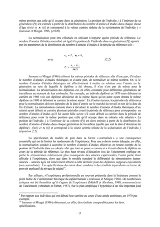 15
même position que celle qu’il occupe dans sa génération. La position de l’individu j à l’intérieur de sa
génération (Pj) est estimée à partir de la distribution du nombre d’années d’études dans chaque classe
d’âge t[n(t) et σ (t)] et correspond à la valeur centrée réduite de la scolarisation de l’individu j »
(Jarousse et Mingat, 1986, p.1020).
La normalisation peut être effectuée en utilisant n’importe quelle période de référence. Le
nombre d’années d’études normalisé est égal à la position de l’individu dans sa génération (Pj) ajustée
par les paramètres de la distribution du nombre d’années d’études à la période de référence soit :
avec (2.2)
Jarousse et Mingat (1986) utilisent les mêmes périodes de référence afin d’une part, d’évaluer
le nombre d’années d’études théoriques et d’autre part, de normaliser ce même nombre. Or, si le
nombre d’années d’études théoriques est effectivement à mettre en relation avec l’année ou la
génération au sein de laquelle le diplôme a été obtenu, il n’en n’est pas de même pour la
normalisation. La dévalorisation des diplômes est, en effet, constatée pour différentes générations de
travailleurs au moment de leur embauche. Par exemple, un individu diplômé en 1970 mais débutant sa
carrière en 1980 voit son diplôme dévalorisé de la même façon qu’un autre ayant obtenu le même
diplôme en 1980 et débutant sa carrière la même année9
. En d’autres termes, les périodes de références
pour la normalisation doivent dépendre de la date d’entrée sur le marché du travail et non de la date de
fin d’étude. La normalisation consiste alors à réévaluer le nombre d’années d’études théoriques d’un
salarié ayant débuté sa carrière plusieurs périodes avant la période de référence pour correspondre au
nombre d’années d’études qu’il lui aurait fallu suivre s’il avait débuté sa carrière dans la période de
référence pour avoir la même position que celle qu’il occupe dans sa cohorte «de salariés ». La
position de l’individu j à l’intérieur de sa cohorte (Pj) est alors estimée à partir de la distribution du
nombre d’années d’études dans chaque génération de travailleur (quelle que soit la date d’obtention du
diplôme) t[n(t) et σ (t)] et correspond à la valeur centrée réduite de la scolarisation de l’individu j
(équation 2.2).
La spécification du modèle de gain dans sa forme « normalisée » a une conséquence
essentielle qui est de limiter les rendements de l’expérience. Pour une cohorte moins éduquée, en effet,
la normalisation conduit à accroître le nombre d’années d’études effectives en tenant compte de la
position de l’individu dans sa cohorte afin que tout se passe « comme si » il avait obtenu le diplôme au
cours de la période de référence. Le plus haut niveau d’éducation issu de l’ajustement explique en
partie la rémunération relativement plus conséquente des salariés expérimentés, l’autre partie étant
affectée à l’expérience, alors que dans le modèle standard le différentiel de rémunération jeunes
salariés – salariés âgés est entièrement affecté à cette dernière pour des diplômes supposés équivalents
(non normalisés). Les spécifications devraient donc conduire à des résultats équivalents en terme de
pouvoir explicatif du niveau de salaire10
.
Par ailleurs, «l’expérience professionnelle est souvent présentée dans la littérature comme le
point faible de l’architecture théorique du capital humain » (Jarousse et Mingat, 1986). De nombreuses
critiques ont été formulées qu’il s’agisse de l’expérience (Médoff et Abraham, 1980, notamment) ou
de l’ancienneté (Abraham et Farber, 1987). Sur le plan empirique l’hypothèse d’un rôle important joué
9
Par rapport aux individus qui ont débuté leur carrière au cours d’une année antérieure, en 1970 par
exemple.
10
Jarousse et Mingat (1986) obtiennent, en effet, des résultats comparables pour les deux
spécifications.
)(
~
)(
t
nn
P
tj
j
σ
−
=
00
~nPn jnj +⋅= σ
 