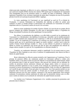 17
relativement plus importants en début de vie active, notamment l’étude réalisée par Lhéritier (1992),
qui à partir de l’enquête INSEE structure des salaires 1986 montre que les rendements de l’ancienneté
sont considérables pour les dix premières années. Le modèle de Cahuc et Zylberberg (1996) fait
également l’hypothèse d’une croissance importante du salaire dans l’entreprise au cours de la première
période d’activité où le principe du paiement différé s’applique.
Le terme quadratique de l’ancienneté est non significatif au seuil de 5% et éliminé de
l’évaluation. A nouveau l’élimination de l’échantillon des individus en début de carrière peut
expliquer en partie ce résultat puisque la décroissance des rendements de l’ancienneté est surtout
importante entre les 10 premières années de travail et les suivantes.
Quant au terme quadratique du nombre d’années d’étude, il n’a pas été pris en compte afin de
pouvoir comparer des modèles homogènes. En effet, pour la spécification relative à l’hypothèse de
filtrage non productif la présence du terme quadratique n’est pas justifiée.
Par ailleurs, la normalisation des diplômes a un effet faible ou positif sur les rendements de
l’ancienneté. La « dévalorisation » des diplômes n’est donc pas « absorbée » par la variable ancienneté
dans le modèle standard mais uniquement par l’expérience. L’effet de la normalisation des diplômes
(modèle 2.3) sur les rendements de l’expérience est conforme aux prévisions puisque cette dernière
diminue quelle que soit la spécification par rapport au modèle standard «enrichi » par le calcul du
nombre d’année d’étude théorique (modèle 1). Ainsi, en nous référant à la période ou l’individu a
débuté sa carrière ces rendements sont divisés par plus de deux sans pondération des effectifs de
chaque cohorte (modèle 2) et près de 50 si la pondération est effectuée (modèle 3).
Toutefois, ces rendements demeurent positifs et significatifs Un tel constat remet en cause
l’hypothèse de filtre d’aptitude au sens strict et confirme la complémentarité entre théorie du filtre et
théorie du capital humain.
Reste à déterminer les effets de contrats incitatifs et de l’appariement sur l’expérience. Pour le
principe du paiement différé, des rendements positifs de l’ancienneté suffisent à valider cette
hypothèse même si une partie d’entre eux peut être affectée à l’accumulation de capital humain. Quant
aux promotions dans le cadre de tournois internes, elles peuvent être estimées par un indicateur du
nombre de promotion internes antérieures obtenues par chaque salarié, même si à nouveau ces
dernières procèdent également en tout ou partie d’une recherche de valorisation de capital humain
accumulé ou encore de promotions à l’ancienneté (paiement différé). Enfin, les effets de l’appariement
sur le profil de gain sont étudiés d’une part grâce à un indicateur issu d’une question portant sur une
projection dans l’avenir des salariés (encadré 1). D’autre part, le nombre de promotions externes
antérieures peuvent avoir été, pour certaines, consécutive à de mauvais appariement. Pour certaines
seulement, les promotions externes antérieures de même que les promotions internes sont, en effet,
aussi à mettre en relation avec la recherche de valorisation du capital humain accumulé.
Les résultats avec l’indicateur d’appariement et les variables concernant les promotions sont
présentés dans le tableau 2.
 