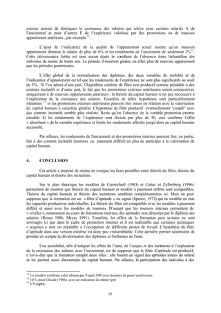 19
externe permet de distinguer la croissance des salaires qui relève pour certains salariés A de
l’ancienneté et pour d’autres E de l’expérience valorisée par des promotions ou de mauvais
appariement antérieurs , par exemple13
.
L’ajout de l’indicatrice de la qualité de l’appariement actuel montre qu’un mauvais
appariement diminue le salaire de plus de 6% et les rendements de l’ancienneté de seulement 2%14
.
Cette décroissance faible est sans aucun doute le corollaire de l’absence dans l’échantillon des
individus de moins de trente ans. La période d’insertion génère, en effet, plus de mauvais appariement
que les périodes postérieures.
L’effet global de la normalisation des diplômes, des deux variables de mobilité et de
l’indicatrice d’appariement est tel que les rendements de l’expérience ne sont plus significatifs au seuil
de 5%. Si l’on admet d’une part, l’hypothèse extrême de filtre non productif comme préalable à des
contrats incitatifs et d’autre part, le fait que les promotions externes antérieures soient consécutives
uniquement à de mauvais appariements antérieurs ; la théorie du capital humain n’est pas nécessaire à
l’explication de la croissance des salaires. Toutefois de telles hypothèses sont particulièrement
irréalistes 15
et les promotions externes antérieures peuvent être mises en relation avec la valorisation
de capital humain à caractère général. L'hypothèse de filtre productif éventuellement "couplé" avec
des contrats incitatifs semble plus réaliste. Reste qu’en l’absence de la variable promotion externe
(modèle 4) les rendements de l’expérience sont divisés par plus de 50, ceci confirme l’effet
« absorbant » de la variable expérience et limite les rendements affectés jusqu’alors au capital humain
accumulé.
Par ailleurs, les rendements de l'ancienneté et des promotions internes peuvent être, en partie,
liés à des contrats incitatifs (tournois ou paiement différé) en plus de participer à la valorisation de
capital humain.
4. CONCLUSION
Cet article a proposé de mettre en exergue les liens possibles entre théorie du filtre, théorie du
capital humain et théorie des incitations.
Sur le plan théorique les modèles de Carmichaël (1983) et Cahuc et Zylberberg (1996)
permettent de montrer que théorie du capital humain et modèle à paiement différé sont compatibles.
Théorie du capital humain et théorie des incitations semblent complémentaires ici. Mais on peut
supposer que la formation est un « filtre d’aptitude » ou signal (Spence, 1973) qui ne modifie en rien
les capacités productives individuelles. La théorie du filtre est compatible avec les modèles à paiement
différé et aussi avec les modèles de tournois. D’autant que les tournois internes permettent de
« révéler », notamment au cours de formations internes, des aptitudes non détectées par le diplôme des
salariés (Rosen 1986, Meyer 1991). Toutefois, les effets de la formation post scolaire ne sont
envisagés ici que dans le cadre de promotion internes et il est indéniable que certaines techniques
« acquises » sont un préalable à l’occupation de différents postes de travail. L’hypothèse du filtre
d’aptitude dans une version extrême est donc peu vraisemblable. Cette dernière permet néanmoins de
prendre en compte la dévalorisation des diplômes et l'influence de l'inné.
Une possibilité, afin d’intégrer les effets de l’inné, de l’acquis et des incitations à l’explication
de la croissance des salaires avec l’ancienneté, est de supposer que le filtre d’aptitude est productif,
c’est-à-dire que la formation remplit deux rôles : elle fournit un signal des aptitudes innées du salarié
et lui permet aussi d’accumuler du capital humain. Par ailleurs, la participation des individus à des
13
Ce résultat confirme celui obtenu par Topel (1991) sur données de panel américaine.
14
10 % pour Glaude (1986) avec un indicateur du même type.
15
Cf supra.
 