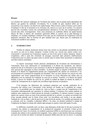 2
Résumé
Les résultats des analyses empiriques de l’évolution des salaires sont en grande partie dépendants des
théories qui guident les méthodes d’évaluation. Or, le modèle de gain standard utilisé par les
économistes reste attaché à la théorie du capital humain. Mais d’autres cadres d’analyse sont à même
d’expliquer le rôle de la formation et la croissance des salaires au cours de la carrière. Ces derniers
peuvent être considérés comme des conceptualisations alternatives. En fait, leur complémentarité est
souvent plus riche d’enseignement. Ainsi, nous proposons de confronter, théorie du capital humain,
théorie du filtre et théorie des incitations (paiement différé et tournoi) sur le plan théorique et
empirique. Les résultats empiriques montrent d’une part, que les rendements de l’expérience sont très
largement surestimés dans la fonction de gain standard alors que, d’autre part, les rendements de
l’ancienneté semblent sous estimés.
1. INTRODUCTION
Nombre de salariés demeurent durant toute leur carrière ou une période considérable de leur
vie active au sein de la même entreprise. Certains d’entre eux verront leur salaire croître avec
l’ancienneté. L’ancienneté est l’expérience acquise au sein d’une seule et même entreprise. Quant à
l’expérience, celle-ci peut être constituée de passages successifs dans plusieurs établissements.
Evidemment pour un salarié qui passe toute sa carrière dans la même firme ancienneté et expérience
sont deux notions confondues.
La théorie économique fournit plusieurs interprétations de l’évolution des rémunérations à
l’ancienneté. Nous nous interressons ici essentiellement à la théorie des incitations, aux théories
traitant du rôle de la formation et par extension à la théorie de l'appariement. Dans un premier temps,
elles peuvent être regroupées en deux ensembles : le premier auquel se rattache la théorie du capital
humain et la théorie de l’appariement postule que l’augmentation des salaires est consécutive à un
accroissement de la productivité marginale du travailleur. Pour ces deux théories les sources de cette
augmentation sont issues respectivement de la formation ou d’une affectation des tâches plus en
adéquation avec les capacités de l’employé au cours de sa carrière. Toutefois, si la théorie du capital
humain, à travers les modèles de cycle de vie, justifie le souhait du départ en retraite du salarié, le
souhait de l’entrepreneur de se séparer des travailleurs âgés demeure un paradoxe.
C’est pourquoi les théoriciens des incitations proposent une seconde explication de la
croissance des salaires avec l’ancienneté. Cette dernière est fondée sur le problème de «risque
moral», i.e la possibilité pour les salariés de «tirer au flanc », compte tenu de l’imperfection et de
l’asymétrie informationnelle qui caractérise la relation salariale. L’existence d’un contrat explicite ou
implicite entre employeur et salarié permet de résoudre ce problème. Ce dernier consiste à exiger du
salarié une caution versée au cours d’une première période de sa carrière. La caution est restituée lors
d’une seconde période sous la forme d’une rente. Les travailleurs sont incités à ne pas adopter
l’attitude du « tire au flanc » afin de percevoir la rente de fin de carrière. Les modèles qui reposent sur
ce principe sont les «modèles à paiement différé ». En outre, ces derniers justifient le souhait de
l’employeur du départ en retraite des salariés âgés puisque la caution versée doit égaler la rente.
La différence essentielle entre ces deux corps théoriques réside dans le fait que le premier lie
croissance des salaires et augmentation de la productivité marginale, la première n’étant qu’une
conséquence de l’autre. En revanche, les modèles à paiement différé ne nécessitent pas une croissance
conjointe des salaires et de la productivité marginale. Ainsi, même si cette dernière demeure inchangée
au cours de la carrière du salarié, le principe du paiement différé peut être mis en œuvre. Ce principe
 