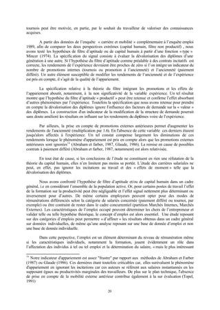 20
tournois peut être motivée, en partie, par le souhait du travailleur de valoriser des connaissances
acquises.
A partir des données de l’enquête « carrière et mobilité » complémentaire à l’enquête emploi
1989, afin de comparer les deux perspectives extrêmes (capital humain, filtre non productif) , nous
avons testé les hypothèses de filtre d’aptitude ou de capital humain à partir d’une fonction « type »
Mincer (1974). La spécification du signal consiste à évaluer la dévalorisation des diplômes d’une
génération à une autre. Si l’hypothèse du filtre d’aptitude comme préalable à des contrats incitatifs est
correcte, les rendements de l’expérience devraient être proches de zéro si l’on intègre un indicateur du
nombre de promotions internes (tournois ou promotion à l’ancienneté) et l’ancienneté (paiement
différé). Un autre élément susceptible de modifier les rendements de l’ancienneté et de l’expérience
est pris en compte, il s’agit de la qualité de l’appariement.
La spécification relative à la théorie du filtre intégrant les promotions et les effets de
l’appariement aboutit, notamment, à la non significativité de la variable expérience. Un tel résultat
montre que l’hypothèse du filtre d’aptitude « productif » peut être retenue et confirme l’effet absorbant
d’autres phénomènes par l’expérience. Toutefois la spécification que nous avons retenue pour prendre
en compte la dévalorisation des diplômes ignore l’influence des facteurs de demande sur la « valeur »
des diplômes. La construction d’un indicateur de la modification de la structure de demande pourrait
sans doute amélioré les résultats en influant sur les rendements du diplômes voire de l’expérience.
Par ailleurs, la prise en compte de promotions externes antérieures permet d'augmenter les
rendements de l'ancienneté (multiplication par 1.6). En l'absence de cette variable ces derniers étaient
jusqu'alors affectés à l'expérience. Un tel constat compense largement les diminutions de ces
rendements lorsque le phénomène d'appariement est pris en compte alors que les promotions externes
antérieures sont ignorées16
(Abraham et farber, 1987, Glaude, 1986). La remise en cause de possibles
contrats à paiement différé (Abraham et farber, 1987, notamment) est alors relativisée.
En tout état de cause, si les conclusions de l’étude ne constituent en rien une réfutation de la
théorie du capital humain, elles n’en limitent pas moins sa portée. L’étude des carrières salariales ne
peut, en effet, pas ignorer les incitations au travail et des « effets de moment » telle que la
dévalorisation des diplômes.
Nous avons confronté l’hypothèse de filtre d’aptitude et/ou de capital humain dans un cadre
général, i.e en considérant l’ensemble de la population active. Or, pour certains postes de travail l’effet
de la formation sur la productivité peut être négligeable et l’effet signal nettement plus déterminant ou
inversement pour d’autres. De même certains employeurs peuvent opter pour des modes de
rémunérations différenciés selon la catégorie de salariés concernée (paiement différé ou tournoi, par
exemple) ou être contraint de rester dans le cadre concurrentiel (partition Marchés Internes, Marchés
Externes). Les caractéristiques de l’emploi occupé peuvent déterminer les choix de l’entrepreneur et
valider telle ou telle hypothèse théorique, le concept d’emploi est alors essentiel. Une étude reposant
sur des catégories d’emplois peut permettre « d’affiner » les résultats obtenus dans un cadre général
sur données individuelles, de même qu’une analyse reposant sur une base de donnée d’emploi et non
une base de donnée individuelle.
Dans cette perpective, l’emploi est un élément déterminant du niveau de rémunération même
si les caractéristiques individuels, notamment la formation, jouent évidemment un rôle dans
l’affectation des individus à tel ou tel emploi et la détermination du salaire, « mais le plus intéressant
16
Notre indicateur d'appariement est assez "frustre" par rapport aux méthodes de Abraham et Farber
(1987) ou Glaude (1986). Ces dernières étant toutefois criticables car, elles surévaluent le phénomène
d'appariement en ignorant les incitations car ces auteurs se réfèrent aux salaires instantannés en les
supposant égaux au productivités marginales des travailleurs. De plus sur le plan technique, l’absence
de prise en compte de la mobilité externe antérieur contribue également à la sur évaluation (Topel,
1991)
 