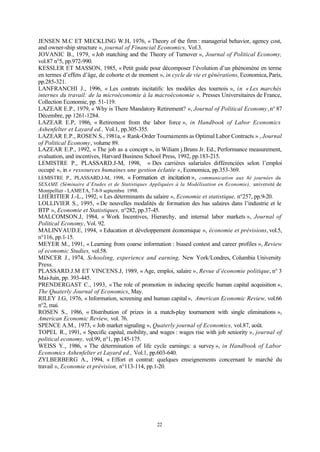22
JENSEN M.C ET MECKLING W.H, 1976, « Theory of the firm : managerial behavior, agency cost,
and owner-ship structure », journal of Financial Economics, Vol.3.
JOVANIC B., 1979, «Job matching and the Theory of Turnover », Journal of Political Economy,
vol.87 n°5, pp.972-990.
KESSLER ET MASSON, 1985, « Petit guide pour décomposer l’évolution d’un phénomène en terme
en termes d’effets d’âge, de cohorte et de moment », in cycle de vie et générations, Economica, Paris,
pp.285-321.
LANFRANCHI J., 1996, « Les contrats incitatifs: les modèles des tournois », in « Les marchés
internes du travail: de la microéconomie à la macroéconomie », Presses Universitaires de France,
Collection Economie, pp. 51-119.
LAZEAR E.P., 1979, « Why is There Mandatory Retirement? », Journal of Political Economy, n° 87
Décembre, pp 1261-1284.
LAZEAR E.P, 1986, « Retirement from the labor force », in Handbook of Labor Economics
Ashenfelter et Layard ed., Vol.1, pp.305-355.
LAZEAR E.P., ROSEN S., 1981a, « Rank-Order Tournaments as Optimal Labor Contracts » , Journal
of Political Economy, volume 89.
LAZEAR E.P., 1992, « The job as a concept », in Wiliam j.Bruns Jr. Ed., Performance measurement,
evaluation, and incentives, Harvard Business School Press, 1992, pp.183-215.
LEMISTRE P., PLASSARD.J-M, 1998, « Des carrières salariales différenciées selon l’emploi
occupé », in « ressources humaines une gestion éclatée », Economica, pp.353-369.
LEMISTRE P., PLASSARD.J-M, 1998, « Formation et incitation », communication aux 8è journées du
SESAME (Séminaire d’Etudes et de Statistiques Appliquées à la Modélisation en Economie), université de
Montpellier - LAMETA, 7-8-9 septembre 1998.
LHÉRITIER J.-L., 1992, « Les déterminants du salaire », Economie et statistique, n°257, pp.9-20.
LOLLIVIER S., 1995, «De nouvelles modalités de formation des bas salaires dans l’industrie et le
BTP », Economie et Statistiques, n°282, pp.37-45.
MALCOMSON.J, 1984, « Work Incentives, Hierarchy, and internal labor markets », Journal of
Political Economy, Vol. 92.
MALINVAUD.E, 1994, « Education et développement économique », économie et prévisions, vol.5,
n°116, pp.1-15.
MEYER M., 1991, « Learning from coarse information : biased contest and career profiles », Review
of economic Studies, vol.58.
MINCER J., 1974, Schooling, experience and earning, New York/Londres, Columbia University
Press.
PLASSARD.J.M ET VINCENS.J, 1989, « Age, emploi, salaire », Revue d’économie politique, n° 3
Mai-Juin, pp. 393-445.
PRENDERGAST C., 1993, «The role of promotion in inducing specific human capital acquisition »,
The Quaterly Journal of Economics, May.
RILEY J.G, 1976, « Information, screening and human capital», American Economic Review, vol.66
n°2, mai.
ROSEN S., 1986, « Distribution of prizes in a match-play tournament with single eliminations »,
American Economic Review, vol. 76.
SPENCE A.M., 1973, « Job market signaling », Quaterly journal of Economics, vol.87, août.
TOPEL R., 1991, « Specific capital, mobility, and wages : wages rise with job seniority », journal of
political economy, vol.99, n°1, pp.145-175.
WEISS Y., 1986, « The détermination of life cycle earnings: a survey », in Handbook of Labor
Economics Ashenfelter et Layard ed., Vol.1, pp.603-640.
ZYLBERBERG A., 1994, « Effort et contrat: quelques enseignements concernant le marché du
travail », Economie et prévision, n°113-114, pp.1-20.
 