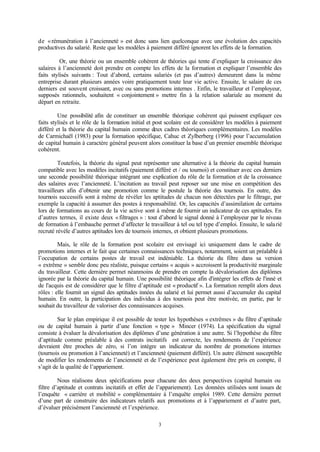 3
de «rémunération à l’ancienneté » est donc sans lien quelconque avec une évolution des capacités
productives du salarié. Reste que les modèles à paiement différé ignorent les effets de la formation.
Or, une théorie ou un ensemble cohérent de théories qui tente d’expliquer la croissance des
salaires à l’ancienneté doit prendre en compte les effets de la formation et expliquer l’ensemble des
faits stylisés suivants : Tout d’abord, certains salariés (et pas d’autres) demeurent dans la même
entreprise durant plusieurs années voire pratiquement toute leur vie active. Ensuite, le salaire de ces
derniers est souvent croissant, avec ou sans promotions internes . Enfin, le travailleur et l’employeur,
supposés rationnels, souhaitent « conjointement » mettre fin à la relation salariale au moment du
départ en retraite.
Une possibilité afin de constituer un ensemble théorique cohérent qui puissent expliquer ces
faits stylisés et le rôle de la formation initial et post scolaire est de considérer les modèles à paiement
différé et la théorie du capital humain comme deux cadres théoriques complémentaires. Les modèles
de Carmichaël (1983) pour la formation spécifique, Cahuc et Zylberberg (1996) pour l’accumulation
de capital humain à caractère général peuvent alors constituer la base d’un premier ensemble théorique
cohérent.
Toutefois, la théorie du signal peut représenter une alternative à la théorie du capital humain
compatible avec les modèles incitatifs (paiement différé et / ou tournoi) et constituer avec ces derniers
une seconde possibilité théorique intégrant une explication du rôle de la formation et de la croissance
des salaires avec l’ancienneté. L’incitation au travail peut reposer sur une mise en compétition des
travailleurs afin d’obtenir une promotion comme le postule la théorie des tournois. En outre, des
tournois successifs sont à même de révéler les aptitudes de chacun non détectées par le filtrage, par
exemple la capacité à assumer des postes à responsabilité. Or, les capacités d’assimilation de certains
lors de formations au cours de la vie active sont à même de fournir un indicateur de ces aptitudes. En
d’autres termes, il existe deux «filtrages » : tout d’abord le signal donné à l’employeur par le niveau
de formation à l’embauche permet d’affecter le travailleur à tel ou tel type d’emploi. Ensuite, le salarié
recruté révèle d’autres aptitudes lors de tournois internes, et obtient plusieurs promotions.
Mais, le rôle de la formation post scolaire est envisagé ici uniquement dans le cadre de
promotions internes et le fait que certaines connaissances techniques, notamment, soient un préalable à
l’occupation de certains postes de travail est indéniable. La théorie du filtre dans sa version
« extrême » semble donc peu réaliste, puisque certains « acquis » accroissent la productivité marginale
du travailleur. Cette dernière permet néanmoins de prendre en compte la dévalorisation des diplômes
ignorée par la théorie du capital humain. Une possibilité théorique afin d'intégrer les effets de l'inné et
de l'acquis est de considérer que le filtre d’aptitude est « productif ». La formation remplit alors deux
rôles : elle fournit un signal des aptitudes innées du salarié et lui permet aussi d’accumuler du capital
humain. En outre, la participation des individus à des tournois peut être motivée, en partie, par le
souhait du travailleur de valoriser des connaissances acquises.
Sur le plan empirique il est possible de tester les hypothèses « extrêmes » du filtre d’aptitude
ou de capital humain à partir d’une fonction « type » Mincer (1974). La spécification du signal
consiste à évaluer la dévalorisation des diplômes d’une génération à une autre. Si l’hypothèse du filtre
d’aptitude comme préalable à des contrats incitatifs est correcte, les rendements de l’expérience
devraient être proches de zéro, si l’on intègre un indicateur du nombre de promotions internes
(tournois ou promotion à l’ancienneté) et l’ancienneté (paiement différé). Un autre élément susceptible
de modifier les rendements de l’ancienneté et de l’expérience peut également être pris en compte, il
s’agit de la qualité de l’appariement.
Nous réalisons deux spécifications pour chacune des deux perspectives (capital humain ou
filtre d’aptitude et contrats incitatifs et effet de l’appariement). Les données utilisées sont issues de
l’enquête « carrière et mobilité » complémentaire à l’enquête emploi 1989. Cette dernière permet
d’une part de construire des indicateurs relatifs aux promotions et à l’appariement et d’autre part,
d’évaluer précisément l’ancienneté et l’expérience.
 