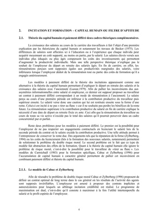 4
2. INCITATION ET FORMATION – CAPITAL HUMAIN OU FILTRE D’APTITUDE
2.1. Théorie du capital humain et paiement différé deux cadres théoriques complémentaires.
La croissance des salaires au cours de la carrière des travailleurs à fait l’objet d’une première
explication par les théoriciens du capital humain et notamment les travaux de Becker (1975). Les
différences de salaires sont affectées ici à l’éducation ou à l’expérience que chaque individu peut
acquérir moyennant un coût supporté, au moins en partie, par le salarié. Les salaires élevés versés aux
individus plus éduqués ou plus âgés compensent les coûts des investissements qui permettent
d’augmenter la productivité individuelle. Mais une telle perspective théorique n’explique pas le
souhait de l’employeur du départ en retraite des salariés âgés. En fin de carrière, en effet, les
rémunérations perçues sont supposées égales aux productivités marginales des salariés, voire
inférieures lorsque l’employeur déduit de la rémunération tout ou partie des coûts de formation qu’il a
engagés antérieurement.
Les modèles à paiement différé de la théorie des incitations apparaissent comme une
alternative à la théorie du capital humain permettant d’expliquer le départ en retraite des salariés et la
croissance des salaires avec l’ancienneté (Lazear,1979). Afin de pallier les inconvénients dus aux
asymétries informationnelles entre salarié et employeur, ce dernier est supposé proposer au travailleur
un contrat à paiement différé correspondant à un mode de rémunération à l’ancienneté. Le salaire
perçu au cours d’une première période est inférieur à la contribution productive du travailleur puis
supérieur ensuite. Le salarié verse donc une caution qui lui est restituée ensuite sous la forme d’une
rente. Celui-ci est incité à ne pas « tirer au flanc » car il ne souhaite pas perdre les bénéfices de la rente
future. La rémunération supérieure à la contribution productive du salarié en fin de carrière explique la
nécessité d’une date de départ en retraite fixée ex ante. Ceci afin que la rémunération du travailleur au
cours de toute sa vie active n’excède pas le total des salaires qu’il pourrait percevoir dans un cadre
concurrentiel pur et parfait.
Reste deux problèmes pour les modèles à paiement différé. Le premier est la possibilité pour
l’employeur de ne pas respecter ses engagements contractuels en licenciant le salarié lors de la
seconde période du contrat où le salaire excède la contribution productive. Une telle attitude permet à
l’entrepreneur de conserver la rente due. Des arguments tels que la réputation de la firme (Zylberberg,
1994) ou les coûts du licenciement (liés à la formation des nouveaux salariés, notamment) permettent
de solutionner le problème du double risque moral. Le second problème est le fait que ce type de
modèle fait abstraction des effets de la formation. Quant à la théorie du capital humain elle ignore le
problème de risque moral, c’est-à-dire la possibilité pour le travailleur de «tirer au flanc ». Les
modèles de Carmichaël (1983) pour la formation spécifique, Cahuc et Zylberberg (1996) pour
l’accumulation de capital humain à caractère général permettent de pallier cet inconvénient en
combinant paiement différé et théorie du capital humain.
2.1.1. Le modèle de Cahuc et Zylberberg
Afin de résoudre le problème de double risque moral Cahuc et Zylberberg (1996) proposent de
définir un contrat optimal de long terme dans le cas général où les résultats de l’activité des agents
sont supposés invérifiables. L’employeur est amené à proposer des contrats implicites et
autoexécutoires pour lesquels un arbitrage incitation crédibilité est réalisé. Le programme de
maximisation est dual, c’est-à-dire qu’il consiste à maximiser à la fois l’utilité intertemporelle du
salarié et le profit espérée de l’employeur.
 