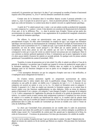 8
consécutif à la promotion qui intervient à la date t* qui correspond au nombre d’années d’ancienneté
requises afin d’être promus. w2, B et t* sont les éléments constitutifs du contrat1
.
Compte tenu de la formation dont le travailleur dispose ex-ante il pourrait prétendre à un
salaire wa, mais il accepte de ne percevoir que w1. Ainsi en première période, la différence wa - w1 est
égale aux coûts de formation. Le contrat incite donc le salarié à investir en capital humain spécifique.
A partir de t* le salarié perçoit une « rente » car son salaire excède sa productivité marginale.
La rente compense la « caution » versée. Cette dernière est constituée du financement de la formation
d’une part, et de la différence Pm2 - w2 dans le premier type d’emploi. Notons qu’une partie des
accroissements de salaires est imputable à une augmentation de la productivité marginale consécutive
à une période de formation spécifique.
Par ailleurs, le contrat est autoexécutoire sans pour autant recourir aux arguments
précédemment évoqués. En effet, selon Carmichaël, les emplois de type 2 qui exigent une formation
spécifique sont nécessaires au fonctionnement de l’entreprise. Prenons l’exemple du licenciement d’un
salarié juste avant sa promotion (en t*). L’emploi de type 2 qu’il aurait dû obtenir, compte tenu de son
ancienneté, est tout de même vacant puisqu’il a été libéré par un salarié partant en retraite.
L’employeur devra donc puiser au sein des salariés qui ont suivi la formation spécifique. Par
conséquent la rente qui n’a pas été versée au salarié licencié sera perçue par son remplaçant. Dans le
cas contraire ce dernier quitterait également la firme. L’entrepreneur qui ne peut s’approprier la rente
n’a alors aucun intérêt à licencier les salariés en seconde période. En quelque sorte les jeunes salariés
garantissent l’executabilité du contrat (Carmichaël, 1983).
Toutefois, le terme de promotion est ici très relatif. En effet, le salarié est affecté à l’issu de la
période de formation à un premier type d’emploi qui requiert le niveau de productivité acquis grâce à
la formation spécifique. Ensuite, la promotion s’effectue dans un emploi ou la productivité est
identique mais ou les fonctions changent en tout ou partie où ne changent pas. Selon Carmichaël
(1983.P-254) :
« Une assomption alternative est que les catégories d’emploi sont tout à fait artificielles, et
n’impliquent aucun changement de fonction ».
En d’autres termes, promotion signifie ici uniquement accroissement de salaire,
éventuellement dans le même emploi dont seule la qualification change. Prenons l’exemple d’une
entreprise ou une grille de salaire est établie avec 3 catégories de type 1, 2, 3. A chacune de ces
catégories est associé un salaire w avec w1<w2<w3. Un salarié en formation serait en catégorie 1.
Ensuite il passerait à la 2 dans un emploi qui nécessite la formation acquise ou en restant dans le
nouvel emploi avec des fonctions supplémentaires ou plus élaborées. Enfin au terme de plusieurs
années d’ancienneté il est « promu » en catégorie 3 sans changer d’emploi. Le passage de la catégorie
2 à la 3 relève uniquement de l’application du principe de séniorité et la notion de promotion est très
relative. Le contrat conclu ex-ante consiste alors uniquement à préciser à l’employer les trois niveaux
de salaires et le nombre de salariés qui bénéficient du salaire w3, le nombre total de salariés étant
supposé connu, ainsi que le nombre de salariés en formation. Il est clair qu’une telle spécification entre
parfaitement dans le cadre du modèle de Carmichaël qui devient un modèle avec seuil à l’instar de
celui de Zylberberg (1994).
Le choix par Carmichaël d’une présentation de son modèle dans le cadre de promotions
explicites peut sans doute être justifié par le souhait d’apporter une solution endogène au problème de
double risque moral. Or, l’exécutabilité du contrat peut être garanti par la réputation de la firme, les
coûts de licenciement2
, l’existence de promotions n’est donc pas nécessaires à la validité du modèle.
1
En fait c’est le nombre d’emplois de type 2 qui est inclu dans le contrat. La date t* dépend alors du
départ en retraite des salariés en fin de carrière qui libèrent ces emplois. Elle peut donc être facilement
déduite.
2
cf supra.
 