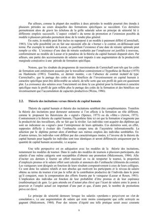 9
Par ailleurs, comme la plupart des modèles à deux périodes le modèle pourrait être étendu à
plusieurs périodes au cours desquelles des formations spécifiques se succèdent. Ces dernières
permettraient alors de gravir les échelons de la grille salariale selon un principe de séniorité lié à
différents emplois successifs. L’aspect «relatif » du terme de promotion et l’extension possible du
modèle à plusieurs périodes permettent donc de le rendre plus général.
En outre, le modèle peut être inclus ou superposé à un modèle à paiement différé (Carmichaël,
1983). Une telle possibilité est en fait une nécessité afin de « borner » le contrat, en définissant sont
terme. Par exemple le modèle de Lazear, en justifiant l’existence d’une date de retraite optimale peut
remplir ce rôle. L’existence d’une date de retraite souhaitée par l’employeur est justifiée à nouveau,
conformément au modèle de Lazear et le paradoxe de la théorie du capital humain disparaît alors. Par
ailleurs, une partie des accroissements de salaires sont imputés à une augmentation de la productivité
marginale consécutive à une période de formation spécifique.
Notons, que les résultats du programme de maximisation de Carmichaël sont tels que les coûts
de formation sont entièrement assumés par le travailleur contrairement à l’hypothèse de Becker (1975)
ou Hashimoto (1981). Toutefois, ce dernier montre, « en l’absence de contrat incitatif de type
Carmichaël», que le partage des coûts et des bénéfices de l’investissement en capital humain à
caractère spécifique peut être défavorable au salarié, de telle sorte que son profil de gain est quasiment
plat. La croissance des salaires avec l’ancienneté est donc le cas général pour la formation à caractère
spécifique mais le profil de gain reflète plus le partage des coûts de la formation et des bénéfices sur
investissement que l’accumulation de capacités productives (Weiss, 1986).
2.2. Théorie des incitations versus théorie de capital humain
Théorie du capital humain et théorie des incitations semblent être complémentaires. Toutefois
la théorie des incitations peut demeurer autonome si l’on affecte à la formation un rôle différent,
comme le proposent les théoriciens du « signal» (Spence, 1973) ou du «filtre » (Arrow, 1973).
Contrairement à la théorie du capital humain, l’hypothèse faite ici est que la formation n’augmente pas
la productivité des travailleurs, elle ne fait que la révéler. Les individus vont acquérir des diplômes qui
sont un indicateur ou «signal» pour l’entrepreneur de leurs aptitudes. Ces dernières sont, en effet,
supposées difficile à évaluer dés l’embauche compte tenu de l’asymétrie informationnelle. La
sélection par le diplôme permet alors d’attribuer aux mêmes emplois des individus semblables. En
d’autres termes, les individus vont différer par des caractéristiques innées, à l’inverse de la théorie du
capital humain pour laquelle les individus sont tous identiques et seront différenciés uniquement par la
quantité de capital humain accumulée, i.e acquise.
Une telle perspective est en adéquation avec les modèles de la théorie des incitations,
notamment les modèles de tournoi. Dans le cadre des modèles de tournois à plusieurs participants, des
salariés d’une même catégorie sont susceptibles d’obtenir une promotion (Malcomsom, 1984). Afin
d’inciter ces derniers à fournir un effort maximal en vu de remporter le tournoi, la proportion
d’employés promus et le salaire offert sont calculés et annoncés dés l’embauche (éléments du contrat).
Les vainqueurs sont désignés en fonction de leurs résultats comparativement à ceux de leurs collègues.
Ce sont donc les salaires relatifs et non absolus qui motivent les participants et le niveau de salaire
obtenu au terme du tournoi n’est pas le reflet de la contribution productive de l’individu dans le poste
qu’il conquiert, mais la compensation des efforts fournis par le vainqueur (Lazear et Rosen, 1981).
L’implication des individus est fonction de leur probabilité d’être promus et de leur espérance
(mathématique) de gain. Le gain attendu est d’autant plus élevé que l’écart de salaire entre le poste à
pourvoir et l’emploi actuel est important d’une part et que, d’autre part, le nombre de promotions
prévu est élevé.
Le principe de séniorité demeure lorsque les salariés «perdants » perçoivent un «lot de
consolation », i.e une augmentation de salaire qui reste moins conséquente que celle octroyée au
gagnant (Malcomson, 1984). Pour des raisons d’équité une telle pratique serait assez courante
 