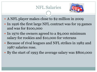 NFL Salaries

 A NFL player makes close to $2 million in 2009
 In 1926 the first large NFL contract was for 19 games
  and was for $100,000
 In 1970 the owners agreed to a $9,000 minimum
  salary for rookies and $10,000 for veterans
 Because of rival leagues and NFL strikes in 1982 and
  1987 salaries rose.
 By the start of 1993 the average salary was $800,000
 