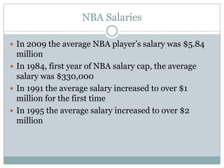 NBA Salaries

 In 2009 the average NBA player’s salary was $5.84
  million
 In 1984, first year of NBA salary cap, the average
  salary was $330,000
 In 1991 the average salary increased to over $1
  million for the first time
 In 1995 the average salary increased to over $2
  million
 