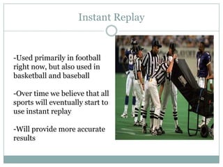 Instant Replay


-Used primarily in football
right now, but also used in
basketball and baseball

-Over time we believe that all
sports will eventually start to
use instant replay

-Will provide more accurate
results
 