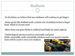 Stadiums


-In the future we believe that new stadiums will continue to get bigger.

-Some sports like football need a certain size of stadium to host a Super
bowl which is 70,000 seats

-Move from real grass fields to artificial turf fields for easier upkeep

-Technological advances such as retractable real grass
fields, retractable roofs, retractable windows and even massive jumbo
trons will be used in every new stadium.
 