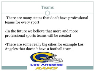 Teams

-There are many states that don’t have professional
teams for every sport

-In the future we believe that more and more
professional sports teams will be created

-There are some really big cities for example Los
Angeles that doesn’t have a football team
 