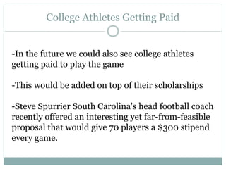 College Athletes Getting Paid


-In the future we could also see college athletes
getting paid to play the game

-This would be added on top of their scholarships

-Steve Spurrier South Carolina's head football coach
recently offered an interesting yet far-from-feasible
proposal that would give 70 players a $300 stipend
every game.
 