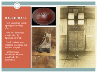 BASKETBALL
•First basketball court:
Springfield College
1891.

•First ball developed
shortly after by
Spalding in 1894.

•Peach baskets were
replaced by a metal rim
and net in 1906.

•1917 Converse
introduces All-Star
specifically for
basketball.
 