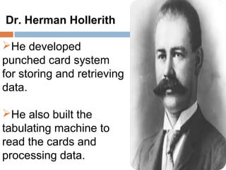 Dr. Herman Hollerith

He developed
punched card system
for storing and retrieving
data.

He also built the
tabulating machine to
read the cards and
processing data.
 