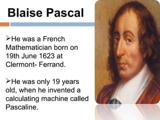 Blaise Pascal
He was a French
Mathematician born on
19th June 1623 at
Clermont- Ferrand.

He was only 19 years
old, when he invented a
calculating machine called
Pascaline.
 