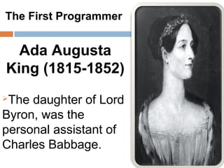 The First Programmer


  Ada Augusta
King (1815-1852)
The daughter of Lord
Byron, was the
personal assistant of
Charles Babbage.
 