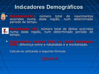 Indicadores Demográficos
   Natalidade(N): número total de              nascimentos
    ocorridos numa dada região, num             determinado
    período de tempo.

   Mortalidade (M): número total de óbitos ocorridos
    numa dada região, num determinado período de
    tempo.

   Crescimento natural (CN) ou saldo fisiológico
    (SF): diferença entre a natalidade e a mortalidade.

    Calcula-se utilizando a seguinte fórmula:

                          CN=N-M
 