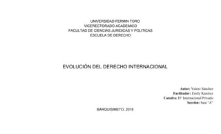 UNIVERSIDAD FERMIN TORO
VICERECTORADO ACADEMICO
FACULTAD DE CIENCIAS JURIDICAS Y POLITICAS
ESCUELA DE DERECHO
EVOLUCIÓN DEL DERECHO INTERNACIONAL
Autor: Yulexi Sánchez
Facilitador: Emily Ramírez
Catedra: D° Internacional Privado
Sección: Saia “A”
BARQUISIMETO, 2016
 