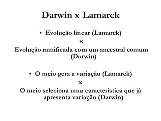 Darwin x Lamarck Evolução linear (Lamarck) x Evolução ramificada com um ancestral comum (Darwin) O meio gera a variação (Lamarck) x  O meio seleciona uma característica que já apresenta variação (Darwin) 