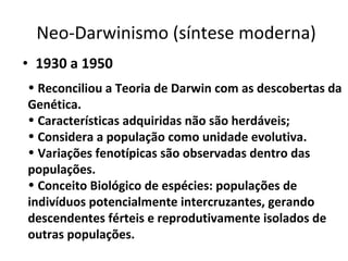 Neo-Darwinismo (síntese moderna) 1930 a 1950   Reconciliou a Teoria de Darwin com as descobertas da Genética.   Características adquiridas não são herdáveis; Considera a população como unidade evolutiva. Variações fenotípicas são observadas dentro das populações. Conceito Biológico de espécies: populações de indivíduos potencialmente intercruzantes, gerando descendentes férteis e reprodutivamente isolados de outras populações. 