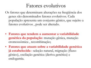 Fatores evolutivos Os fatores que determinam alterações na freqüência dos genes são denominados fatores evolutivos. Cada população apresenta um conjunto gênico, que sujeito a fatores evolutivos , pode ser alterado. Fatores que tendem a aumentar a variabilidade genética da população :  mutação gênica, mutação cromossômica , recombinação; Fatores que atuam sobre a variabilidade genética já estabelecida  :  seleção natural, migração (fluxo gênico), oscilação genética (deriva genética) e endogamia. 