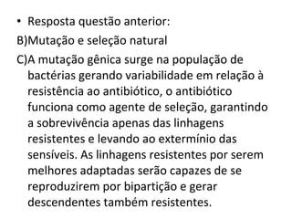 Resposta questão anterior: Mutação e seleção natural A mutação gênica surge na população de bactérias gerando variabilidade em relação à resistência ao antibiótico, o antibiótico funciona como agente de seleção, garantindo a sobrevivência apenas das linhagens resistentes e levando ao extermínio das sensíveis. As linhagens resistentes por serem melhores adaptadas serão capazes de se reproduzirem por bipartição e gerar descendentes também resistentes. 