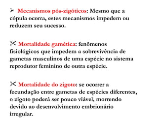 Mecanismos pós-zigóticos : Mesmo que a cópula ocorra, estes mecanismos impedem ou reduzem seu sucesso. Mortalidade gamética : fenômenos fisiológicos que impedem a sobrevivência de gametas masculinos de uma espécie no sistema reprodutor feminino de outra espécie. Mortalidade do zigoto : se ocorrer a fecundação entre gametas de espécies diferentes, o zigoto poderá ser pouco viável, morrendo devido ao desenvolvimento embrionário irregular. Esterilidade do híbrido  : a esterilidade do híbrido pode ocorrer devido à presença de gônadas anormais ou a problemas de meiose anômala. 