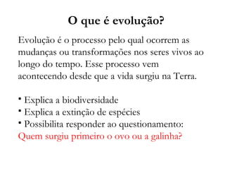 Evolução é o processo pelo qual ocorrem as mudanças ou transformações nos seres vivos ao longo do tempo. Esse processo vem acontecendo desde que a vida surgiu na Terra. Explica a biodiversidade Explica a extinção de espécies Possibilita responder ao questionamento:  Quem surgiu primeiro o ovo ou a galinha? O que é evolução? 