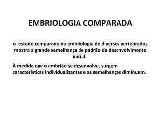 EMBRIOLOGIA COMPARADA o  estudo comparado da embriologia de diversos vertebrados mostra a grande semelhança de padrão de desenvolvimento inicial.  À medida que o embrião se desenvolve, surgem características individualizantes e as semelhanças diminuem. 