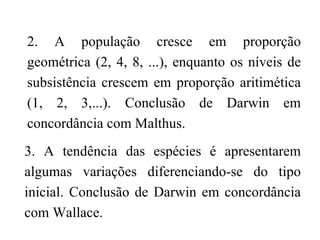 2. A população cresce em proporção geométrica (2, 4, 8, ...), enquanto os níveis de subsistência crescem em proporção aritimética (1, 2, 3,...). Conclusão de Darwin em concordância com Malthus. 3. A tendência das espécies é apresentarem algumas variações diferenciando-se do tipo inicial. Conclusão de Darwin em concordância com Wallace. 