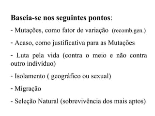 Baseia-se nos seguintes pontos : Mutações, como fator de variação  (recomb.gen.) Acaso, como justificativa para as Mutações Luta pela vida (contra o meio e não contra outro indivíduo) Isolamento ( geográfico ou sexual) Migração - Seleção Natural (sobrevivência dos mais aptos) 