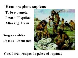 Caçadores, roupas de pele e choupanas  Homo sapiens sapiens  Todo o planeta Peso:  +  70  quilos  Altura:  +   1,7 m  Surgiu na África De 150 a 100 mil anos 