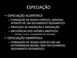 ESPECIAÇÃO
• ESPECIAÇÃO ALOPÁTRICA
  – FORMAÇÃO DE NOVAS ESPÉCIES, GERADAS
    ATRAVÉS DE UM ISOLAMENTO GEOGRÁFICO.
  – PROCESSO DE MIGRAÇÃO E IMIGRAÇÃO
  – INFLUÊNCIAS DOS FATORES ABIÓTICOS
    • (VENTOS, CHUVA – POLINIZAÇÃO DOS VEGETAIS)

• ESPECIAÇÃO SIMPÁTRICA
  – FORMAÇÃO DE NOVAS ESPÉCIES EM UM
    DETERMINADO BIOMA, SEM TER OCORRIDO,
    ISOLAMENTO GEOGRÁFICO.
 
