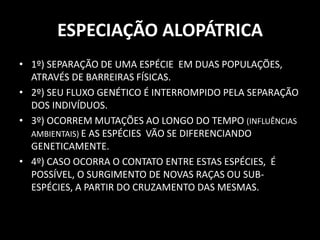 ESPECIAÇÃO ALOPÁTRICA
• 1º) SEPARAÇÃO DE UMA ESPÉCIE EM DUAS POPULAÇÕES,
  ATRAVÉS DE BARREIRAS FÍSICAS.
• 2º) SEU FLUXO GENÉTICO É INTERROMPIDO PELA SEPARAÇÃO
  DOS INDIVÍDUOS.
• 3º) OCORREM MUTAÇÕES AO LONGO DO TEMPO (INFLUÊNCIAS
  AMBIENTAIS) E AS ESPÉCIES VÃO SE DIFERENCIANDO
  GENETICAMENTE.
• 4º) CASO OCORRA O CONTATO ENTRE ESTAS ESPÉCIES, É
  POSSÍVEL, O SURGIMENTO DE NOVAS RAÇAS OU SUB-
  ESPÉCIES, A PARTIR DO CRUZAMENTO DAS MESMAS.
 
