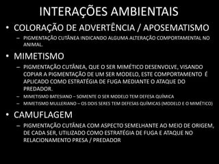 INTERAÇÕES AMBIENTAIS
• COLORAÇÃO DE ADVERTÊNCIA / APOSEMATISMO
  – PIGMENTAÇÃO CUTÂNEA INDICANDO ALGUMA ALTERAÇÃO COMPORTAMENTAL NO
    ANIMAL.

• MIMETISMO
  – PIGMENTAÇÃO CUTÂNEA, QUE O SER MIMÉTICO DESENVOLVE, VISANDO
    COPIAR A PIGMENTAÇÃO DE UM SER MODELO, ESTE COMPORTAMENTO É
    APLICADO COMO ESTRATÉGIA DE FUGA MEDIANTE O ATAQUE DO
    PREDADOR.
  – MIMETISMO BATESIANO – SOMENTE O SER MODELO TEM DEFESA QUÍMICA
  – MIMETISMO MULLERIANO – OS DOIS SERES TEM DEFESAS QUÍMICAS (MODELO E O MIMÉTICO)

• CAMUFLAGEM
  – PIGMENTAÇÃO CUTÂNEA COM ASPECTO SEMELHANTE AO MEIO DE ORIGEM,
    DE CADA SER, UTILIZADO COMO ESTRATÉGIA DE FUGA E ATAQUE NO
    RELACIONAMENTO PRESA / PREDADOR
 