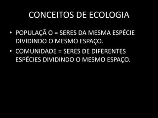 CONCEITOS DE ECOLOGIA
• POPULAÇÃ O = SERES DA MESMA ESPÉCIE
  DIVIDINDO O MESMO ESPAÇO.
• COMUNIDADE = SERES DE DIFERENTES
  ESPÉCIES DIVIDINDO O MESMO ESPAÇO.
 