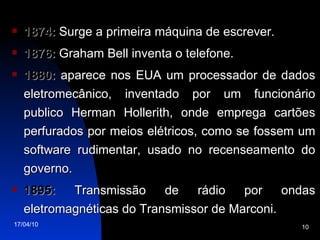1874:  Surge a primeira máquina de escrever. 1876:  Graham Bell inventa o telefone. 1880:  aparece nos EUA um processador de dados eletromecânico, inventado por um funcionário publico Herman Hollerith, onde emprega cartões perfurados por meios elétricos, como se fossem um software rudimentar, usado no recenseamento do governo. 1895:  Transmissão de rádio por ondas eletromagnéticas do Transmissor de Marconi. 
