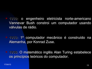 1930:  o engenheiro eletricista norte-americano Vannevar Bush constroi um computador usando válvulas de rádio. 1933:  1º computador mecânico é construído na Alemanha, por Konrad Zuse. 1936:  O matemático inglês Alan Turing estabelece os princípios teóricos do computador. 